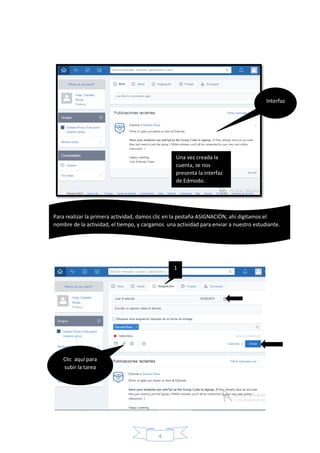 4
Interfaz
1
Clic aquí para
subir la tarea
Una vez creada la
cuenta, se nos
presenta la interfaz
de Edmodo.
Para realizar la primera actividad, damos clic en la pestaña ASIGNACIÓN, ahí digitamos el
nombre de la actividad, el tiempo, y cargamos una actividad para enviar a nuestro estudiante.
 