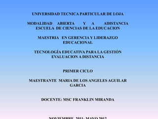 UNIVERSIDAD TECNICA PARTICULAR DE LOJA

MODALIDAD ABIERTA      Y A      ADISTANCIA
   ESCUELA DE CIENCIAS DE LA EDUCACION

    MAESTRIA EN GERENCIA Y LIDERAZGO
             EDUCACIONAL

  TECNOLOGÍA EDUCATIVA PARA LA GESTIÓN
        EVALUACION A DISTANCIA


              PRIMER CICLO

MAESTRANTE MARIA DE LOS ANGELES AGUILAR
               GARCIA


     DOCENTE: MSC FRANKLIN MIRANDA
 