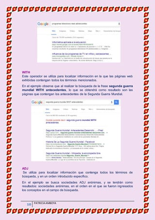 MATERIA DE INFORMATICA
10 PATRICIA AMBOYA
WITH
Este operador se utiliza para localizar información en la que las páginas web
exhibidas contengan todos los términos mencionados.
En el ejemplo observa que al realizar la búsqueda de la frase segunda guerra
mundial WITH antecedentes, lo que se obtendrá como resultado son las
páginas que contengan los antecedentes de la Segunda Guerra Mundial.
ADJ
Se utiliza para localizar información que contenga todos los términos de
búsqueda, y en un orden introducido específico.
En el ejemplo se busca sociedades ADJ anónimas, y se tendrán como
resultados: sociedades anónimas, en el orden en el que se fueron ingresados
los conceptos en el campo de búsqueda.
 