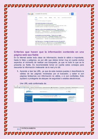 MATERIA DE INFORMATICA
11 PATRICIA AMBOYA
Criterios que hacen que la información contenida en una
página web sea fiable
En la Internet existe toda clase de información, desde lo válido e importante,
hasta lo falso y peligroso, es por ello que debes tomar muy en cuenta ciertos
aspectos al momento de realizar una búsqueda, ya que no todo lo que se te
presenta es fiable. Es recomendable tomar en cuenta estos consejos para
descartar la información irrelevante de lo real y lo útil.
1. Aprende a leer las URL, ya que de esta manera puedes ir descifrando la
validez de las páginas mostradas por el buscador, y saber si son
páginas fantasmas con información no válida, o si son confiables. Esto
ayudará a protegerte de ataques de seguridad o estafas electrónicas.
Una URL está conformada de:
 
