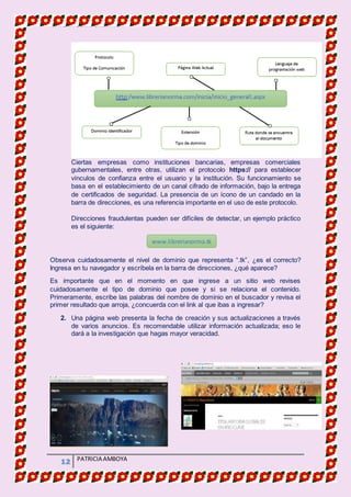 MATERIA DE INFORMATICA
12 PATRICIA AMBOYA
Ciertas empresas como instituciones bancarias, empresas comerciales
gubernamentales, entre otras, utilizan el protocolo https:// para establecer
vínculos de confianza entre el usuario y la institución. Su funcionamiento se
basa en el establecimiento de un canal cifrado de información, bajo la entrega
de certificados de seguridad. La presencia de un ícono de un candado en la
barra de direcciones, es una referencia importante en el uso de este protocolo.
Direcciones fraudulentas pueden ser difíciles de detectar, un ejemplo práctico
es el siguiente:
Observa cuidadosamente el nivel de dominio que representa “.tk”, ¿es el correcto?
Ingresa en tu navegador y escríbela en la barra de direcciones, ¿qué aparece?
Es importante que en el momento en que ingrese a un sitio web revises
cuidadosamente el tipo de dominio que posee y si se relaciona el contenido.
Primeramente, escribe las palabras del nombre de dominio en el buscador y revisa el
primer resultado que arroja, ¿concuerda con el link al que ibas a ingresar?
2. Una página web presenta la fecha de creación y sus actualizaciones a través
de varios anuncios. Es recomendable utilizar información actualizada; eso le
dará a la investigación que hagas mayor veracidad.
www.librerianorma.tk
 