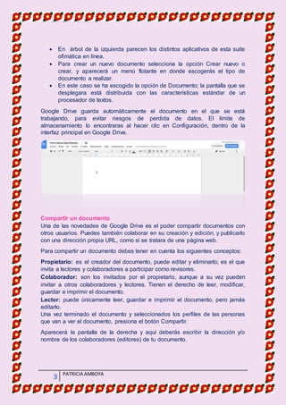 MATERIA DE INFORMATICA
3 PATRICIA AMBOYA
 En árbol de la izquierda parecen los distintos aplicativos de esta suite
ofimática en línea.
 Para crear un nuevo documento selecciona la opción Crear nuevo o
crear, y aparecerá un menú flotante en donde escogerás el tipo de
documento a realizar.
 En este caso se ha escogido la opción de Documento; la pantalla que se
desplegara está distribuida con las características estándar de un
procesador de textos.
Google Drive guarda automáticamente el documento en el que se está
trabajando, para evitar riesgos de perdida de datos. El límite de
almacenamiento lo encontraras al hacer clic en Configuración, dentro de la
interfaz principal en Google Drive.
Compartir un documento
Una de las novedades de Google Drive es el poder compartir documentos con
otros usuarios. Puedes también colaborar en su creación y edición, y publicarlo
con una dirección propia URL, como si se tratara de una página web.
Para compartir un documento debes tener en cuenta los siguientes conceptos:
Propietario: es el creador del documento, puede editar y eliminarlo; es el que
invita a lectores y colaboradores a participar como revisores.
Colaborador: son los invitados por el propietario, aunque a su vez pueden
invitar a otros colaboradores y lectores. Tienen el derecho de leer, modificar,
guardar e imprimir el documento.
Lector: puede únicamente leer, guardar e imprimir el documento, pero jamás
editarlo.
Una vez terminado el documento y seleccionados los perfiles de las personas
que van a ver el documento, presiona el botón Compartir.
Aparecerá la pantalla de la derecha y aquí deberás escribir la dirección y/o
nombre de los colaboradores (editores) de tu documento.
 