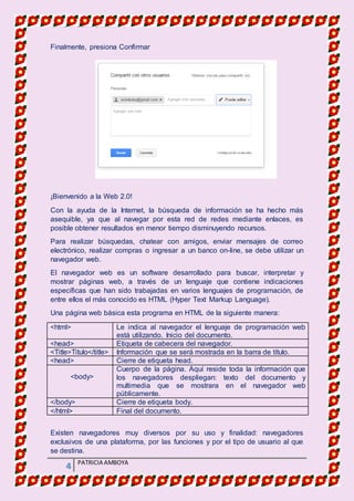 MATERIA DE INFORMATICA
4 PATRICIA AMBOYA
Finalmente, presiona Confirmar
¡Bienvenido a la Web 2.0!
Con la ayuda de la Internet, la búsqueda de información se ha hecho más
asequible, ya que al navegar por esta red de redes mediante enlaces, es
posible obtener resultados en menor tiempo disminuyendo recursos.
Para realizar búsquedas, chatear con amigos, enviar mensajes de correo
electrónico, realizar compras o ingresar a un banco on-line, se debe utilizar un
navegador web.
El navegador web es un software desarrollado para buscar, interpretar y
mostrar páginas web, a través de un lenguaje que contiene indicaciones
específicas que han sido trabajadas en varios lenguajes de programación, de
entre ellos el más conocido es HTML (Hyper Text Markup Language).
Una página web básica esta programa en HTML de la siguiente manera:
<html> Le indica al navegador el lenguaje de programación web
está utilizando. Inicio del documento.
<head> Etiqueta de cabecera del navegador.
<Title>Titulo</title> Información que se será mostrada en la barra de título.
<head> Cierre de etiqueta head.
<body>
Cuerpo de la página. Aquí reside toda la información que
los navegadores despliegan: texto del documento y
multimedia que se mostrara en el navegador web
públicamente.
</body> Cierre de etiqueta body.
</html> Final del documento.
Existen navegadores muy diversos por su uso y finalidad: navegadores
exclusivos de una plataforma, por las funciones y por el tipo de usuario al que
se destina.
 