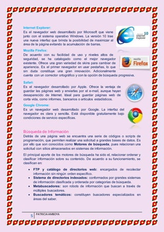 MATERIA DE INFORMATICA
5 PATRICIA AMBOYA
Internet Explorer:
Es el navegador web desarrollado por Microsoft que viene
junto con el sistema operativo Windows. La versión 10 trae
una nueva interfaz que brinda la posibilidad de maximizar al
área de la página evitando la acumulación de barras.
Mozilla Firefox:
De acuerdo con su facilidad de uso y niveles altos de
seguridad, se ha catalogado como el mejor navegador
existente. Ofrece una gran variedad de skins para cambiar de
apariencia. Es el primer navegador en usar pestañas, lo que
sin duda constituye una gran innovación. Adicionalmente
cuenta con un corrector ortográfico y con la opción de búsqueda progresiva.
Safari:
Es el navegador desarrollado por Apple. Ofrece la ventaja de
guardar las páginas web y enviarlas por el e-mail, aunque hayan
desaparecido de Internet. Ideal para guardar páginas web de
corta vida, como informes, bancarios o artículos estadísticos.
Google Chrome:
Es un navegador web desarrollado por Google. La interfaz del
navegador es clara y sencilla. Está disponible gratuitamente bajo
condiciones de servicio específicas.
Búsqueda de Información
Detrás de una página web se encuentra una serie de códigos o scripts de
programación, que permiten realizar una solicitud a grandes bases de datos. Es
por ello que son conocidos como Motores de búsqueda, pues relacionan una
solicitud con sitios almacenados en sistemas de información.
El principal aporte de los motores de búsqueda ha sido el, relacionar ordenar y
clasificar información sobre su contenido. De acuerdo a su funcionamiento, se
clasifican en:
 FTP y catálogo de directorios web: encargados de recolectar
información sin ningún orden específico.
 Sistema de directorios indexados: conformados por grandes sistemas
de información clasificada y ordenada por categorías de búsqueda.
 Metabuscadores: son robots de información que buscan a través de
múltiples buscadores.
 Buscadores temáticos: constituyen buscadores especializados en
áreas del saber.
 