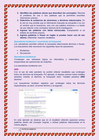 MATERIA DE INFORMATICA
7 PATRICIA AMBOYA
2. Identifica las palabras claves que describen los conceptos. Resume
el problema de una o dos palabras que te permitirán encontrar
información precisa.
3. Determina la existencia de sinónimos y términos relacionados. En
la red es muy posible que la información buscada se encuentre o no con
el nombre que la buscamos, sino con una palabra sinónima o a través
de una relación a los conceptos básicos de la investigación.
4. Ingresa las palabras con letras minúsculas. Exceptuando si se
tratase de nombres propios.
5. Ingresa palabras o frases en inglés si puedes hacer uso de ese
idioma. Obtendrás mayores resultados.
Operadores booleanos / conectores de búsqueda
Los operadores permiten enfocar la búsqueda relacionando términos o frases.
Los buscadores web reconocen los siguientes tipos de operadores:
 Booleanos
 De posición
Operadores booleanos
Constituyen una estructura lógica en informática y matemática, que
esquematiza las operaciones de conjuntos.
Los operadores booleanos son:
AND
Con el uso de este operador se podrán obtener resultados que contengan
todos los términos de búsqueda. Por ejemplo, si deseas conocer sobre metales
pesados incluido el aluminio, la búsqueda será: “metales pesados AND
aluminio”.
Los buscadores localizan registros que contengan todos los términos
especificados, es decir, el primer término y el segundo.
En este ejemplo se observa que en el resultado obtenido aparecen ambas
palabras dentro del concepto original, o ambas palabras relacionadas en la
misma página.
 