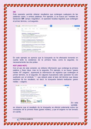 MATERIA DE INFORMATICA
8 PATRICIA AMBOYA
OR
Este operador permite obtener resultados que contengan cualquiera de las
palabras caves, o ambas palabras. Por ejemplo, si se busca por “metales de
transición OR campo magnético”, el operador localiza registros que contengan
el primer término, o el segundo.
En este ejemplo se aprecia que la búsqueda se ha efectuado tomando en
cuenta tanto la existencia de la primera frase, como la segunda; no
necesariamente las dos juntas.
NOT (AND NOT)
Con el uso de este conector, se obtiene información que contenga la primera
palabra o frase clave, mas no la segunda. Por ejemplo, si se busca “gases
nobles NT oxígeno”, aparecerá la información de registros que contengan el
primer término, no el segundo. En algunos buscadores sete operador ha sido
sustituido por el símbolo “-”, que deberá estar al lado del término que desea
excluirse de los resultado, es decir, la búsqueda deberá realizarse: gases
nobles – oxígeno.
En esta
pantalla
se observa que el resultado de la búsqueda se efectuó solamente sobre los
conceptos de la primera frase (gases nobles), y que el oxígeno no fue tomado
en cuenta.
 