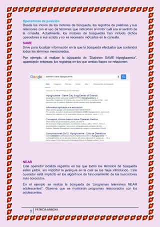 MATERIA DE INFORMATICA
9 PATRICIA AMBOYA
Operadores de posición
Desde los inicios de los motores de búsqueda, los registros de palabras y sus
relaciones con el uso de términos que indicaban al motor cuál era el sentido de
la consulta. Actualmente, los motores de búsquedas han incluido dichos
operadores a sus scripts y no es necesario indicarlos en la consulta.
SAME
Sirve para localizar información en la que la búsqueda efectuaba que contendrá
todos los términos mencionados.
Por ejemplo, al realizar la búsqueda de “Diabetes SAME hipoglucemia”,
aparecerán entonces los registros en los que ambas frases se relacionen.
NEAR
Este operador localiza registros en los que todos los términos de búsqueda
estén juntos, sin importar la jerarquía en la cual se los haya introducido. Este
operador está implícito en los algoritmos de funcionamiento de los buscadores
más conocidos.
En el ejemplo se realiza la búsqueda de “programas televisivos NEAR
adolescentes”. Observa que se mostrarán programas relacionados con los
adolescentes.
 