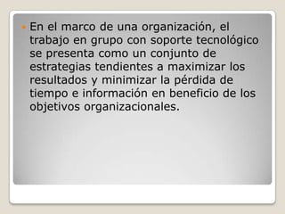    En el marco de una organización, el
    trabajo en grupo con soporte tecnológico
    se presenta como un conjunto de
    estrategias tendientes a maximizar los
    resultados y minimizar la pérdida de
    tiempo e información en beneficio de los
    objetivos organizacionales.
 
