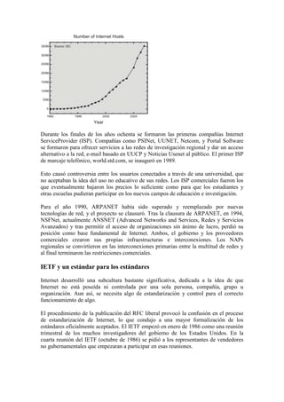 Durante los finales de los años ochenta se formaron las primeras compañías Internet
ServiceProvider (ISP). Compañías como PSINet, UUNET, Netcom, y Portal Software
se formaron para ofrecer servicios a las redes de investigación regional y dar un acceso
alternativo a la red, e-mail basado en UUCP y Noticias Usenet al público. El primer ISP
de marcaje telefónico, world.std.com, se inauguró en 1989.

Esto causó controversia entre los usuarios conectados a través de una universidad, que
no aceptaban la idea del uso no educativo de sus redes. Los ISP comerciales fueron los
que eventualmente bajaron los precios lo suficiente como para que los estudiantes y
otras escuelas pudieran participar en los nuevos campos de educación e investigación.

Para el año 1990, ARPANET había sido superado y reemplazado por nuevas
tecnologías de red, y el proyecto se clausuró. Tras la clausura de ARPANET, en 1994,
NSFNet, actualmente ANSNET (Advanced Networks and Services, Redes y Servicios
Avanzados) y tras permitir el acceso de organizaciones sin ánimo de lucro, perdió su
posición como base fundamental de Internet. Ambos, el gobierno y los proveedores
comerciales crearon sus propias infraestructuras e interconexiones. Los NAPs
regionales se convirtieron en las interconexiones primarias entre la multitud de redes y
al final terminaron las restricciones comerciales.

IETF y un estándar para los estándares

Internet desarrolló una subcultura bastante significativa, dedicada a la idea de que
Internet no está poseída ni controlada por una sola persona, compañía, grupo u
organización. Aun así, se necesita algo de estandarización y control para el correcto
funcionamiento de algo.

El procedimiento de la publicación del RFC liberal provocó la confusión en el proceso
de estandarización de Internet, lo que condujo a una mayor formalización de los
estándares oficialmente aceptados. El IETF empezó en enero de 1986 como una reunión
trimestral de los muchos investigadores del gobierno de los Estados Unidos. En la
cuarta reunión del IETF (octubre de 1986) se pidió a los representantes de vendedores
no gubernamentales que empezaran a participar en esas reuniones.
 