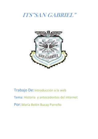 ITS”SAN GABRIEL”




Trabajo De: Introducción a la web
Tema: Historia y antecedentes del internet

Por: María Belén Bucay Parreño
 