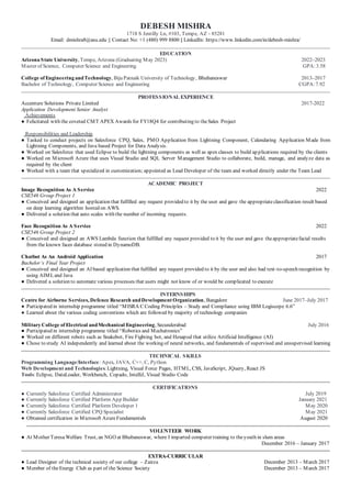 DEBESH MISHRA
1718 S Jentilly Ln, #103, Tempe, AZ - 85281
Email: dmishra8@asu.edu || Contact No: +1 (480) 999 8800 || LinkedIn: https://www.linkedin.com/in/debesh-mishra/
EDUCATION
Arizona State University, Tempe, Arizona (Graduating May 2023) 2022–2023
Master of Science, Computer Science and Engineering GPA:3.58
College of Engineering andTechnology, Biju Patnaik University of Technology, Bhubaneswar 2013–2017
Bachelor of Technology, Computer Science and Engineering CGPA:7.92
PROFESSIONAL EXPERIENCE
Accenture Solutions Private Limited 2017-2022
Application Development Senior Analyst
Achievements
● Felicitated with the coveted CMT APEX Awards for FY18Q4 for contributing to theSales Project
Responsibilities and Leadership
● Tasked to conduct projects on Salesforce CPQ, Sales, PMO Application from Lightning Component, Calendaring Application Made from
Lightning Components, and Java based Project for Data Analysis.
● Worked on Salesforce that used Eclipse to build the lightning components as well as apex classes to build ap plications required by the clients
● Worked on Microsoft Azure that uses Visual Studio and SQL Server Management Studio to collaborate, build, manage, and analyze data as
required by the client
● Worked with a team that specialized in customization; appointed as Lead Developer of the team and worked directly under the Team Lead
ACADEMIC PROJECT
Image Recognition As A Service 2022
CSE546 Group Project 1
● Conceived and designed an application that fulfilled any request provided to it by the user and gave the appropriateclassification result based
on deep learning algorithm hosted on AWS.
● Delivered a solution that auto scales with the number of incoming requests.
Face Recognition As A Service 2022
CSE546 Group Project 2
● Conceived and designed an AWS Lambda function that fulfilled any request provided to it by the user and gave theappropriatefacial results
from the known faces database stored in DynamoDB.
Chatbot As An Android Application 2017
Bachelor’s Final Year Project
● Conceived and designed an AI based application that fulfilled any request provided to it by the user and also had text-to-speech recognition by
using AIMLand Java
● Delivered a solution to automate various processes that users might not know of or would be complicated to execute
INTERNSHIPS
Centre for Airborne Services, Defence Research andDevelopment Organization, Bangalore June 2017–July 2017
● Participated in internship programme titled “MISRA C Coding Principles – Study and Compliance using IBM Logiscope 6.6”
● Learned about the various coding conventions which are followed by majority of technology companies
Military College of Electrical andMechanical Engineering, Secunderabad July 2016
● Participated in internship programme titled “Robotics and Mechatronics”
● Worked on different robots such as Snakebot, Fire Fighting bot, and Hexapod that utilize Artificial Intelligence (AI)
● Chose to study AI independently and learned about the working of neural networks, and fundamentals of supervised and unsupervised learning
TECHNICAL SKILLS
Programming Language/Interface: Apex, JAVA, C++, C, Python
Web Development and Technologies:Lightning, Visual Force Pages, HTML, CSS, JavaScript, JQuery, React JS
Tools:Eclipse, DataLoader, Workbench, Copado, IntelliJ, Visual Studio Code
CERTIFICATIONS
● Currently Salesforce Certified Administrator July 2019
● Currently Salesforce Certified Platform App Builder January 2021
● Currently Salesforce Certified Platform Developer 1 May 2020
● Currently Salesforce Certified CPQ Specialist May 2021
● Obtained certification in Microsoft AzureFundamentals August 2020
VOLUNTEER WORK
● At Mother Teresa Welfare Trust, an NGO at Bhubaneswar, where I imparted computer training to theyouth in slum areas
December 2016 – January 2017
EXTRA-CURRICULAR
● Lead Designer of the technical society of our college – Zairza December 2013 – March 2017
● Member of theEnergy Club as part of the Science Society December 2013 – March 2017
 