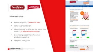 100 VITPOINTS
▸ Aantal Vitpoints (meer dan 100)
▸ Vertaling naar Euro’s
▸ Geadviseerde producten op basis van
orders (A.I. Recommendations)
▸ Link naar persoonlijke favoriete
producten pagina
▸ Deeplink navigatie
| www.copernica.com
 
