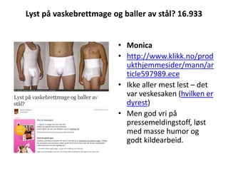 Lyst på vaskebrettmage og baller av stål? 16.933Monicahttp://www.klikk.no/produkthjemmesider/mann/article597989.eceIkke aller mest lest – det var veskesaken (hvilken er dyrest)Men god vri på pressemeldingstoff, løst med masse humor og godt kildearbeid.