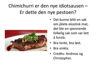 Chimichurri er den nye idiotsausen –
Er dette den nye pestoen?
• Det kunne blitt en sak
om jålete eksotisk mat,
det ble en spennende
folkelig sak som var lett
å forstå.
• Bra tenkt, bra løst.
• Bra vinkla.
• Credits: Andreas og
Christopher.
 