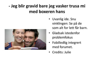 - Jeg blir gravid bare jeg vasker trusa mi
med boxeren hans
• Uvanlig ide. Snu
vinklingen: Se på de
som alt for lett får barn.
• Gladsak istedenfor
problemfokus
• Fobilledlig integrert
med forumet.
• Credits: Julie
 