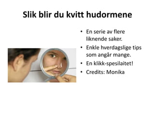 Slik blir du kvitt hudormene
• En serie av flere
liknende saker.
• Enkle hverdagslige tips
som angår mange.
• En klikk-spesilaitet!
• Credits: Monika
 