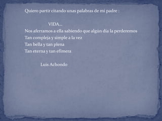 Quiero partir citando unas palabras de mi padre :
VIDA…
Nos aferramos a ella sabiendo que algún día la perderemos
Tan compleja y simple a la vez
Tan bella y tan plena
Tan eterna y tan efímera
Luis Achondo
 