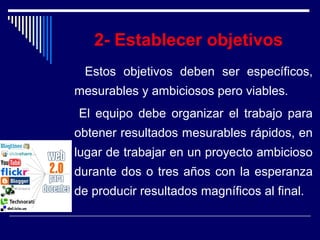 2- Establecer objetivos
Estos objetivos deben ser específicos,
mesurables y ambiciosos pero viables.
El equipo debe organizar el trabajo para
obtener resultados mesurables rápidos, en
lugar de trabajar en un proyecto ambicioso
durante dos o tres años con la esperanza
de producir resultados magníficos al final.
 