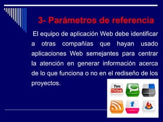 3- Parámetros de referencia
El equipo de aplicación Web debe identificar
a otras compañías que hayan usado
aplicaciones Web semejantes para centrar
la atención en generar información acerca
de lo que funciona o no en el rediseño de los
proyectos.
 