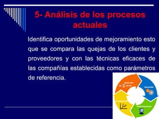 5- Análisis de los procesos
actuales
Identifica oportunidades de mejoramiento esto
que se compara las quejas de los clientes y
proveedores y con las técnicas eficaces de
las compañías establecidas como parámetros
de referencia.
 