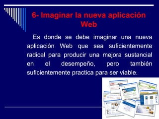 6- Imaginar la nueva aplicación
Web
Es donde se debe imaginar una nueva
aplicación Web que sea suficientemente
radical para producir una mejora sustancial
en el desempeño, pero también
suficientemente practica para ser viable.
 