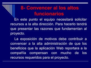 8- Convencer al los altos
funcionarios
En este punto el equipo necesitará solicitar
recursos a la alta dirección. Para hacerlo tendrá
que presentar las razones que fundamentan al
proyecto.
La exposición de motivos debe contribuir a
convencer a la alta administración de que los
beneficios que la aplicación Web reportara a la
compañía compensan con mucho de los
recursos requeridos para el proyecto.
 