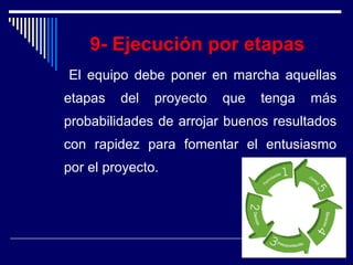 9- Ejecución por etapas
El equipo debe poner en marcha aquellas
etapas del proyecto que tenga más
probabilidades de arrojar buenos resultados
con rapidez para fomentar el entusiasmo
por el proyecto.
 