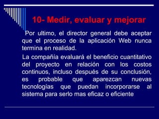 10- Medir, evaluar y mejorar
Por ultimo, el director general debe aceptar
que el proceso de la aplicación Web nunca
termina en realidad.
La compañía evaluará el beneficio cuantitativo
del proyecto en relación con los costos
continuos, incluso después de su conclusión,
es probable que aparezcan nuevas
tecnologías que puedan incorporarse al
sistema para serlo mas eficaz o eficiente
 