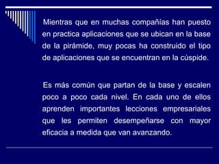 Mientras que en muchas compañías han puesto
en practica aplicaciones que se ubican en la base
de la pirámide, muy pocas ha construido el tipo
de aplicaciones que se encuentran en la cúspide.
Es más común que partan de la base y escalen
poco a poco cada nivel. En cada uno de ellos
aprenden importantes lecciones empresariales
que les permiten desempeñarse con mayor
eficacia a medida que van avanzando.
 