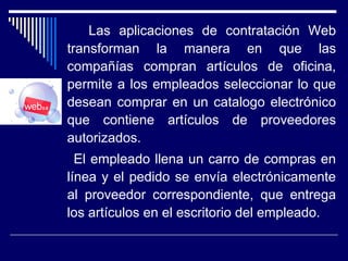 Las aplicaciones de contratación Web
transforman la manera en que las
compañías compran artículos de oficina,
permite a los empleados seleccionar lo que
desean comprar en un catalogo electrónico
que contiene artículos de proveedores
autorizados.
El empleado llena un carro de compras en
línea y el pedido se envía electrónicamente
al proveedor correspondiente, que entrega
los artículos en el escritorio del empleado.
 