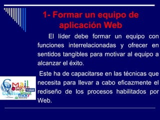 1- Formar un equipo de
aplicación Web
El líder debe formar un equipo con
funciones interrelacionadas y ofrecer en
sentidos tangibles para motivar al equipo a
alcanzar el éxito.
Este ha de capacitarse en las técnicas que
necesita para llevar a cabo eficazmente el
rediseño de los procesos habilitados por
Web.
 