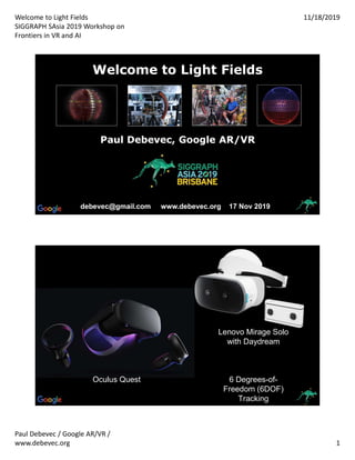 Welcome to Light Fields
SIGGRAPH SAsia 2019 Workshop on
Frontiers in VR and AI
11/18/2019
Paul Debevec / Google AR/VR /
www.debevec.org 1
Welcome to Light FieldsWelcome to Light Fields
debevec@gmail.com www.debevec.org 17 Nov 2019debevec@gmail.com www.debevec.org 17 Nov 2019
Paul Debevec, Google AR/VRPaul Debevec, Google AR/VR
Lenovo Mirage Solo
with Daydream
6 Degrees-of-
Freedom (6DOF)
Tracking
Oculus Quest
 