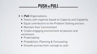 ‣ In Pull Organisations:
‣ Teams self-organise based on Capacity and Capability
‣ Equal contributors to the Problem-Solving process
‣ Maintain their Commitment
‣ Create engaging environment w/ passion and
excitement
‣ Predictability
‣ Probabilistic Planning & Forecasting
‣ Smooth journey from concept to cash
PUSH PULLORGANISATIONS
VS
 
