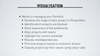 VISUALISATION
‣ Merits in managing your Portfolio:
‣ Identify which projects are blocked
‣ Raise awareness of the bottlenecks
‣ Align projects with teams
‣ Highlight the current workload
‣ Resolve interdependencies
‣ Prioritise projects based on economic drivers
‣ Visualise the stage of each project in the portfolio
‣ Classify projects by their nature using colour aids
 