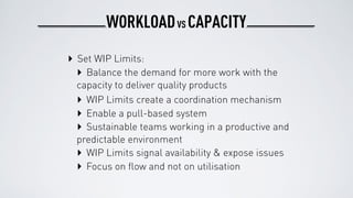WORKLOAD CAPACITYVS
‣ Set WIP Limits:
‣ Balance the demand for more work with the
capacity to deliver quality products
‣ WIP Limits create a coordination mechanism
‣ Enable a pull-based system
‣ Sustainable teams working in a productive and
predictable environment
‣ WIP Limits signal availability & expose issues
‣ Focus on ﬂow and not on utilisation
 