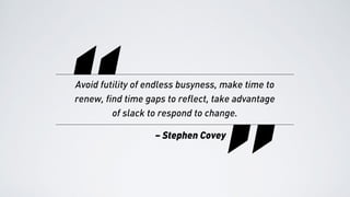 “
“Avoid futility of endless busyness, make time to
renew, find time gaps to reflect, take advantage
of slack to respond to change.
– Stephen Covey
 