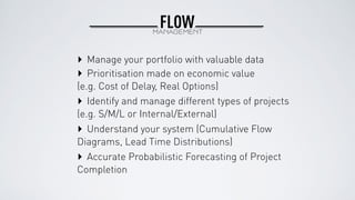 FLOWMANAGEMENT
‣ Prioritisation made on economic value
(e.g. Cost of Delay, Real Options)
‣ Identify and manage different types of projects
(e.g. S/M/L or Internal/External)
‣ Understand your system (Cumulative Flow
Diagrams, Lead Time Distributions)
‣ Manage your portfolio with valuable data
‣ Accurate Probabilistic Forecasting of Project
Completion
 