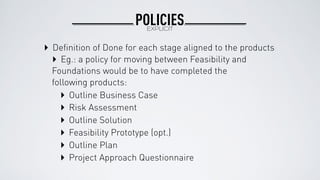 POLICIESEXPLICIT
‣ Deﬁnition of Done for each stage aligned to the products
‣ Eg.: a policy for moving between Feasibility and
Foundations would be to have completed the
following products:
‣ Outline Business Case
‣ Risk Assessment
‣ Outline Solution
‣ Feasibility Prototype (opt.)
‣ Outline Plan
‣ Project Approach Questionnaire
 