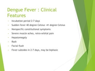 Dengue Fever : Clinical
Features
• Incubation period 2-7 days
• Sudden fever 40 degree Celsius -41 degree Celsius
• Nonspecific constitutional symptoms
• Severe muscle aches, retro-orbital pain
• Hepatomegaly
• Rash
• Facial flush
• Fever subsides in 2-7 days, may be biphasic
 