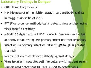Laboratory findings in Dengue
• CBC: Thrombocytopenia
• HIA (Hemagglutinin Inhibition assay): test antibody against
hemagglutinin spike of virus.
• FAT (Fluorescence antibody test): detects virus antigen using
virus specific antibody
• MAC-ELISA (IgM capture ELISA): detects Dengue specific IgM
antibody.it can distinguish primary infection from secondary
infection. In primary infection ratio of IgM to IgG is greater
than 1.5
• Neutralization test: detect antibody against dengue
• Virus isolation: mosquito cell line culture with patient serum.
• Nucleic acid detection: RT-PCR is used to detect virus
 