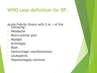 WHO case definition for DF:
Acute Febrile illness with 2 or > of the
following:
• Headache
• Retro-orbital pain
• Myalgia
• Arthralgia
• Rash
• Hemorrhagic manifestations
• Leukopenia
• Hepatomegaly common
 