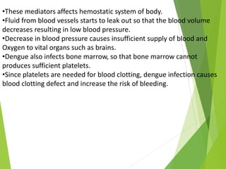 •These mediators affects hemostatic system of body.
•Fluid from blood vessels starts to leak out so that the blood volume
decreases resulting in low blood pressure.
•Decrease in blood pressure causes insufficient supply of blood and
Oxygen to vital organs such as brains.
•Dengue also infects bone marrow, so that bone marrow cannot
produces sufficient platelets.
•Since platelets are needed for blood clotting, dengue infection causes
blood clotting defect and increase the risk of bleeding.
 