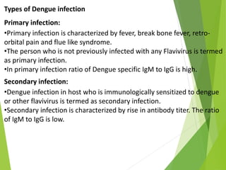Types of Dengue infection
Primary infection:
•Primary infection is characterized by fever, break bone fever, retro-
orbital pain and flue like syndrome.
•The person who is not previously infected with any Flavivirus is termed
as primary infection.
•In primary infection ratio of Dengue specific IgM to IgG is high.
Secondary infection:
•Dengue infection in host who is immunologically sensitized to dengue
or other flavivirus is termed as secondary infection.
•Secondary infection is characterized by rise in antibody titer. The ratio
of IgM to IgG is low.
 