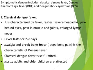 Symptomatic dengue includes, classical dengue fever, Dengue
haemorrhagic fever (DHF) and Dengue shock syndrome (DSS).
I. Classical dengue fever:
• It is characterized by fever, rashes, severe headache, pain
behind eyes, pain in muscle and joints, enlarged lymph
nodes,
• Fever lasts for 2-7 days
• Myalgia and break bone fever ( deep bone pain) is the
characteristic of Dengue fever
• Classical dengue fever is self-limited.
• Mostly adults and older children are affected
 