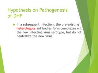 Hypothesis on Pathogenesis
of DHF
 In a subsequent infection, the pre-existing
heterologous antibodies form complexes with
the new infecting virus serotype, but do not
neutralize the new virus
 