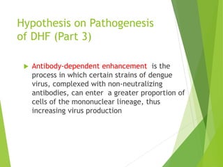 Hypothesis on Pathogenesis
of DHF (Part 3)
 Antibody-dependent enhancement is the
process in which certain strains of dengue
virus, complexed with non-neutralizing
antibodies, can enter a greater proportion of
cells of the mononuclear lineage, thus
increasing virus production
 