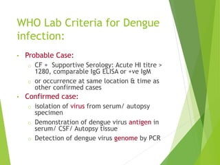 WHO Lab Criteria for Dengue
infection:
• Probable Case:
o CF + Supportive Serology: Acute HI titre >
1280, comparable IgG ELISA or +ve IgM
o or occurrence at same location & time as
other confirmed cases
• Confirmed case:
o isolation of virus from serum/ autopsy
specimen
o Demonstration of dengue virus antigen in
serum/ CSF/ Autopsy tissue
o Detection of dengue virus genome by PCR
 
