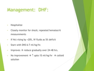Management: DHF:
• Hospitalize
• Closely monitor for shock; repeated hematocrit
measurements
• If Hct rising by >20%, IV fluids as 5% deficit
• Start with DNS 6-7 ml/kg/hr.
• Improves  reduce gradually over 24-48 hrs.
• No improvement   upto 15 ml/kg/hr  colloid
solution
 
