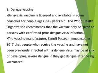 2. Dengue vaccine
•Dengvaxia vaccine is licensed and available in some
countries for people ages 9-45 years old. The World Health
Organization recommends that the vaccine only be given to
persons with confirmed prior dengue virus infection.
•The vaccine manufacturer, Sanofi Pasteur, announced in
2017 that people who receive the vaccine and have not
been previously infected with a dengue virus may be at risk
of developing severe dengue if they get dengue after being
vaccinated.
 