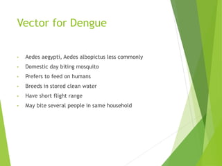 Vector for Dengue
• Aedes aegypti, Aedes albopictus less commonly
• Domestic day biting mosquito
• Prefers to feed on humans
• Breeds in stored clean water
• Have short flight range
• May bite several people in same household
 